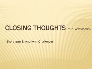 CLOSING THOUGHTS THE LAST VIDEOS Shortterm longterm Challenges