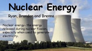 Nuclear Energy Ryan Brandon and Brenna Nuclear energy