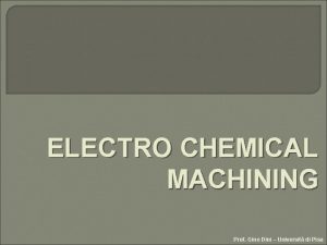 ELECTRO CHEMICAL MACHINING Prof Gino Dini Universit di