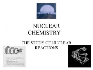 NUCLEAR CHEMISTRY THE STUDY OF NUCLEAR REACTIONS When