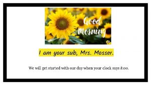 I am your sub Mrs Mosser We will