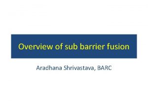 Overview of sub barrier fusion Aradhana Shrivastava BARC