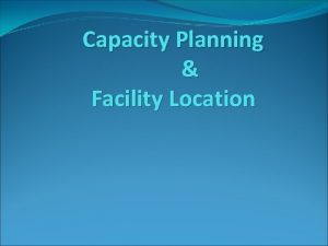 Capacity Planning Facility Location Capacity planning Capacity is
