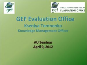 GEF Evaluation Office Kseniya Temnenko Knowledge Management Officer