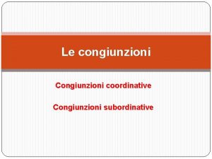 Le congiunzioni Congiunzioni coordinative Congiunzioni subordinative Che cosa