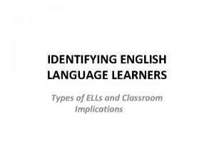 IDENTIFYING ENGLISH LANGUAGE LEARNERS Types of ELLs and