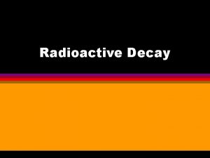 Radioactive Decay Radioactive materials decay from the Parent