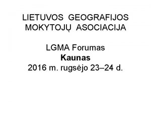 LIETUVOS GEOGRAFIJOS MOKYTOJ ASOCIACIJA LGMA Forumas Kaunas 2016