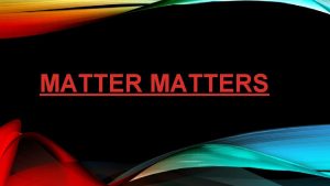 MATTERS MATTER Matter makes everything in this universe