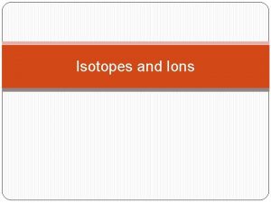 Isotopes and Ions Isotopes atoms of the same
