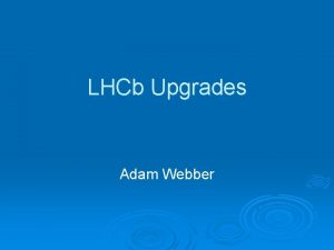 LHCb Upgrades Adam Webber Why Upgrade Currently we