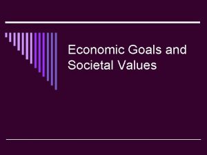 Economic Goals and Societal Values Economic Goals o