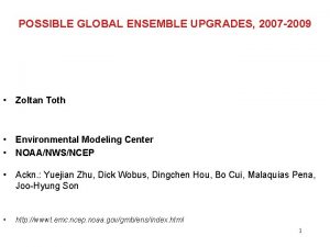 POSSIBLE GLOBAL ENSEMBLE UPGRADES 2007 2009 Zoltan Toth