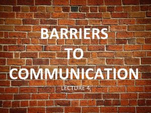 BARRIERS TO COMMUNICATION LECTURE 4 BARRIERS Anything that