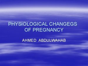 PHYSIOLOGICAL CHANGEGS OF PREGNANCY AHMED ABDULWAHAB Maternal physiologic