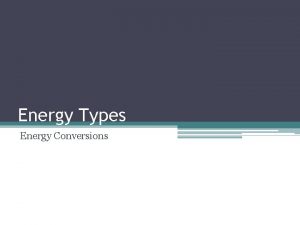 Energy Types Energy Conversions Energy Conversions Energy conversion