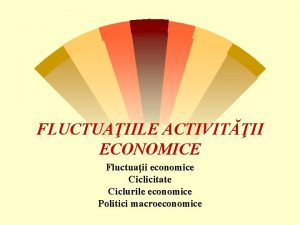 FLUCTUAIILE ACTIVITII ECONOMICE Fluctuaii economice Ciclicitate Ciclurile economice