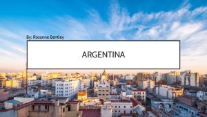 By Roxanne Bentley ARGENTINA WHERE IS ARGENTINA Argentina