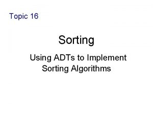 Topic 16 Sorting Using ADTs to Implement Sorting