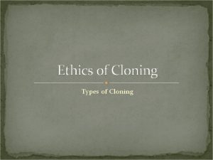 Ethics of Cloning Types of Cloning Cloning and
