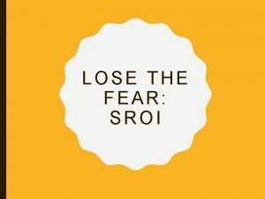 LOSE THE FEAR SROI OBJECTIVES AND OUTLINE To