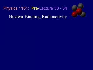 Physics 1161 PreLecture 33 34 Nuclear Binding Radioactivity