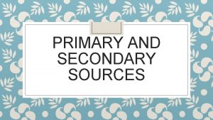 PRIMARY AND SECONDARY SOURCES What are Primary Sources