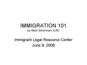 IMMIGRATION 101 by Mark Silverman ILRC Immigrant Legal