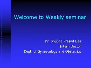 Welcome to Weakly seminar Dr Shubha Prasad Das