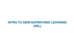 INTRO TO SEMISUPERVISED LEARNING SSL Semisupervised learning Given