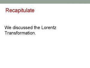Recapitulate We discussed the Lorentz Transformation Lorentz Transformation
