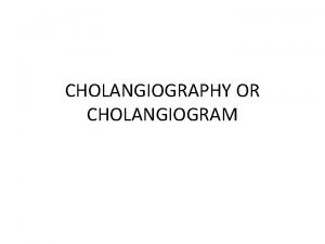 CHOLANGIOGRAPHY OR CHOLANGIOGRAM Anatomy of biliary system Cholangiography