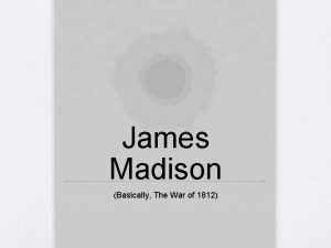 James Madison Basically The War of 1812 James