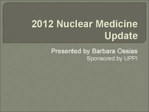 2012 Nuclear Medicine Update Presented by Barbara Ossias