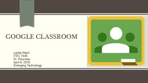 GOOGLE CLASSROOM Lantie Ward ITEC 7445 Dr Pourreau