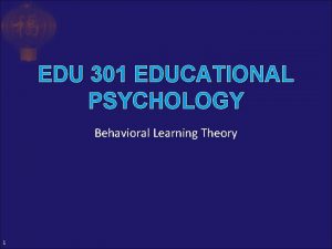 EDU 301 EDUCATIONAL PSYCHOLOGY Behavioral Learning Theory 1