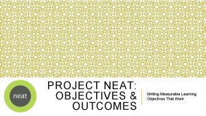 PROJECT NEAT OBJECTIVES OUTCOMES Writing Measurable Learning Objectives