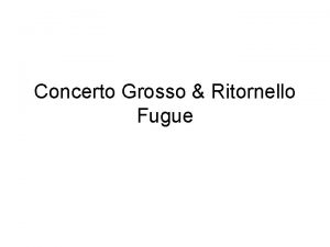 Concerto Grosso Ritornello Fugue Concerto Grosso Consists of
