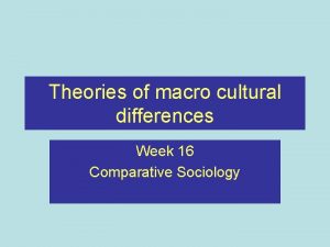 Theories of macro cultural differences Week 16 Comparative