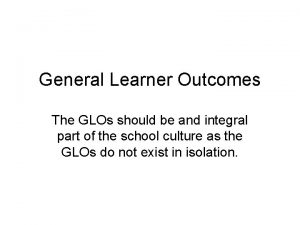 General Learner Outcomes The GLOs should be and