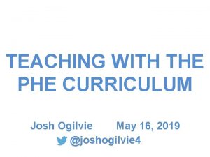 TEACHING WITH THE PHE CURRICULUM Josh Ogilvie May