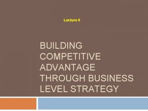 Lecture 6 BUILDING COMPETITIVE ADVANTAGE THROUGH BUSINESS LEVEL