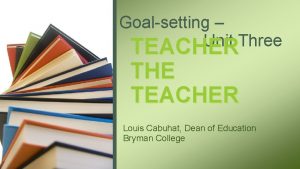 Goalsetting Unit Three TEACHER THE TEACHER Louis Cabuhat