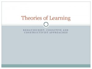 Theories of Learning BEHAVIOURIST COGNITIVE AND CONSTRUCTIVIST APPROACHES