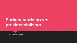 Parlamentarismo vrs presidencialismo Prof Iris Caldern Zamora Parlamentarismo