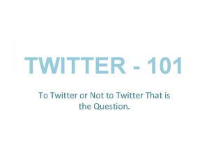 TWITTER 101 To Twitter or Not to Twitter