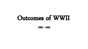 Outcomes of WWII 1939 1945 WWII Comes to