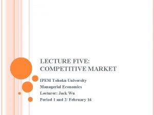 LECTURE FIVE COMPETITIVE MARKET IPEM Tohoku University Managerial