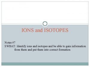 IONS and ISOTOPES Notes 7 SWBAT Identify ions