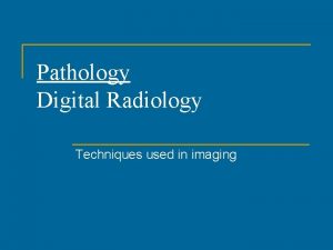 Pathology Digital Radiology Techniques used in imaging Why